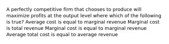 A perfectly competitive firm that chooses to produce will maximize profits at the output level where which of the following is true? Average cost is equal to marginal revenue Marginal cost is total revenue Marginal cost is equal to marginal revenue Average total cost is equal to average revenue