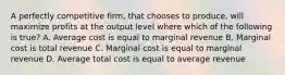 A perfectly competitive firm, that chooses to produce, will maximize profits at the output level where which of the following is true? A. Average cost is equal to marginal revenue B. Marginal cost is total revenue C. Marginal cost is equal to marginal revenue D. Average total cost is equal to average revenue