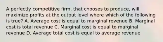 A perfectly competitive firm, that chooses to produce, will maximize profits at the output level where which of the following is true? A. Average cost is equal to marginal revenue B. Marginal cost is total revenue C. Marginal cost is equal to marginal revenue D. Average total cost is equal to average revenue