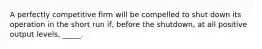 A perfectly competitive firm will be compelled to shut down its operation in the short run if, before the shutdown, at all positive output levels, _____.