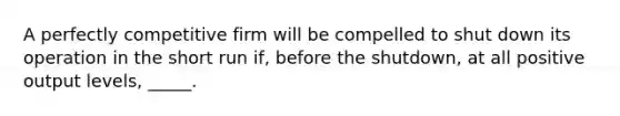 A perfectly competitive firm will be compelled to shut down its operation in the short run if, before the shutdown, at all positive output levels, _____.