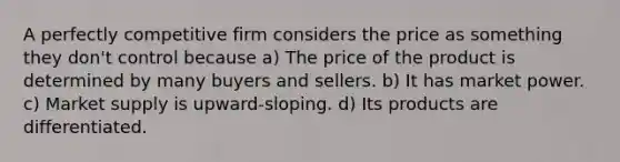 A perfectly competitive firm considers the price as something they don't control because a) The price of the product is determined by many buyers and sellers. b) It has market power. c) Market supply is upward-sloping. d) Its products are differentiated.