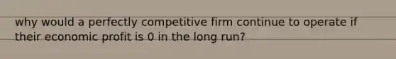 why would a perfectly competitive firm continue to operate if their economic profit is 0 in the long run?