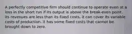 A perfectly competitive firm should continue to operate even at a loss in the short run if its output is above the break-even point. its revenues are less than its fixed costs. it can cover its variable costs of production. it has some fixed costs that cannot be brought down to zero.