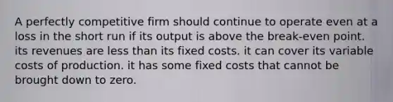 A perfectly competitive firm should continue to operate even at a loss in the short run if its output is above the break-even point. its revenues are less than its fixed costs. it can cover its variable costs of production. it has some fixed costs that cannot be brought down to zero.