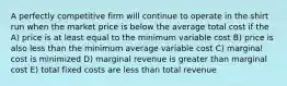 A perfectly competitive firm will continue to operate in the shirt run when the market price is below the average total cost if the A) price is at least equal to the minimum variable cost B) price is also less than the minimum average variable cost C) marginal cost is minimized D) marginal revenue is greater than marginal cost E) total fixed costs are less than total revenue