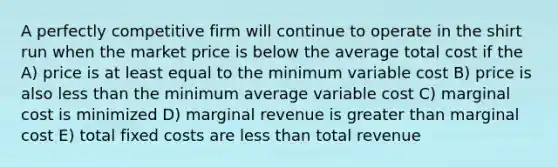 A perfectly competitive firm will continue to operate in the shirt run when the market price is below the average total cost if the A) price is at least equal to the minimum variable cost B) price is also <a href='https://www.questionai.com/knowledge/k7BtlYpAMX-less-than' class='anchor-knowledge'>less than</a> the minimum average variable cost C) marginal cost is minimized D) marginal revenue is <a href='https://www.questionai.com/knowledge/ktgHnBD4o3-greater-than' class='anchor-knowledge'>greater than</a> marginal cost E) total fixed costs are less than total revenue