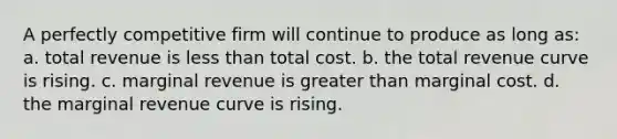 A perfectly competitive firm will continue to produce as long as: a. total revenue is less than total cost. b. the total revenue curve is rising. c. marginal revenue is greater than marginal cost. d. the marginal revenue curve is rising.