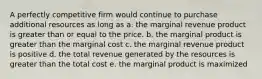 A perfectly competitive firm would continue to purchase additional resources as long as a. the marginal revenue product is greater than or equal to the price. b. the marginal product is greater than the marginal cost c. the marginal revenue product is positive d. the total revenue generated by the resources is greater than the total cost e. the marginal product is maximized