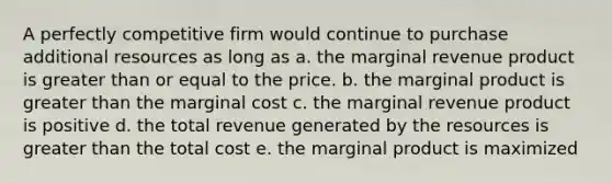 A perfectly competitive firm would continue to purchase additional resources as long as a. the marginal revenue product is <a href='https://www.questionai.com/knowledge/kNDE5ipeE2-greater-than-or-equal-to' class='anchor-knowledge'><a href='https://www.questionai.com/knowledge/ktgHnBD4o3-greater-than' class='anchor-knowledge'>greater than</a> or equal to</a> the price. b. the marginal product is greater than the marginal cost c. the marginal revenue product is positive d. the total revenue generated by the resources is greater than the total cost e. the marginal product is maximized