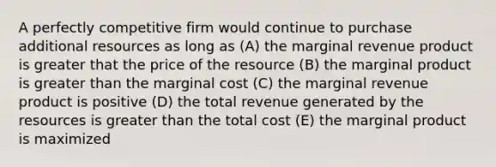 A perfectly competitive firm would continue to purchase additional resources as long as (A) the marginal revenue product is greater that the price of the resource (B) the marginal product is <a href='https://www.questionai.com/knowledge/ktgHnBD4o3-greater-than' class='anchor-knowledge'>greater than</a> the marginal cost (C) the marginal revenue product is positive (D) the total revenue generated by the resources is greater than the total cost (E) the marginal product is maximized