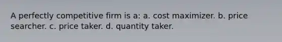 A perfectly competitive firm is a: a. cost maximizer. b. price searcher. c. price taker. d. quantity taker.