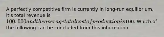 A perfectly competitive firm is currently in long-run equilibrium, it's total revenue is 100,000 and the average total cost of production is100. Which of the following can be concluded from this information