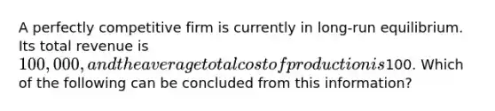 A perfectly competitive firm is currently in long-run equilibrium. Its total revenue is 100,000, and the average total cost of production is100. Which of the following can be concluded from this information?