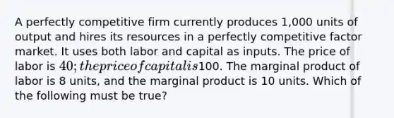 A perfectly competitive firm currently produces 1,000 units of output and hires its resources in a perfectly competitive factor market. It uses both labor and capital as inputs. The price of labor is 40; the price of capital is100. The marginal product of labor is 8 units, and the marginal product is 10 units. Which of the following must be true?