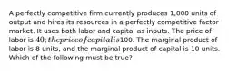 A perfectly competitive firm currently produces 1,000 units of output and hires its resources in a perfectly competitive factor market. It uses both labor and capital as inputs. The price of labor is 40; the price of capital is100. The marginal product of labor is 8 units, and the marginal product of capital is 10 units. Which of the following must be true?