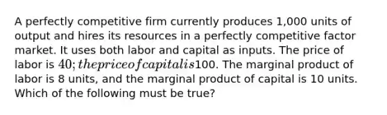 A perfectly competitive firm currently produces 1,000 units of output and hires its resources in a perfectly competitive factor market. It uses both labor and capital as inputs. The price of labor is 40; the price of capital is100. The marginal product of labor is 8 units, and the marginal product of capital is 10 units. Which of the following must be true?