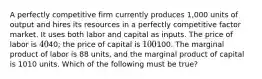 A perfectly competitive firm currently produces 1,000 units of output and hires its resources in a perfectly competitive factor market. It uses both labor and capital as inputs. The price of labor is 4040; the price of capital is 100100. The marginal product of labor is 88 units, and the marginal product of capital is 1010 units. Which of the following must be true?