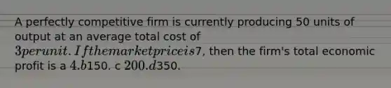 A perfectly competitive firm is currently producing 50 units of output at an average total cost of 3 per unit. If the market price is7, then the firm's total economic profit is a 4. b150. c 200. d350.