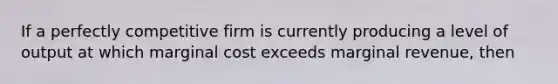 If a perfectly competitive firm is currently producing a level of output at which marginal cost exceeds marginal revenue, then