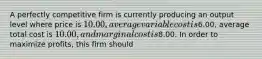 A perfectly competitive firm is currently producing an output level where price is 10.00, average variable cost is6.00, average total cost is 10.00, and marginal cost is8.00. In order to maximize profits, this firm should