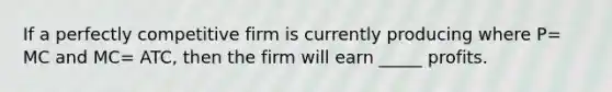 If a perfectly competitive firm is currently producing where P= MC and MC= ATC, then the firm will earn _____ profits.