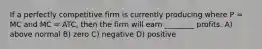 If a perfectly competitive firm is currently producing where P = MC and MC = ATC, then the firm will earn ________ profits. A) above normal B) zero C) negative D) positive