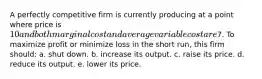 A perfectly competitive firm is currently producing at a point where price is 10 and both marginal cost and average variable cost are7. To maximize profit or minimize loss in the short run, this firm should: a. ​shut down. b. ​increase its output. c. ​raise its price. d. ​reduce its output. e. ​lower its price.