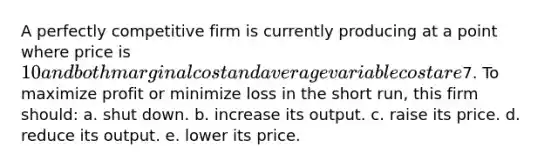 A perfectly competitive firm is currently producing at a point where price is 10 and both marginal cost and average variable cost are7. To maximize profit or minimize loss in the short run, this firm should: a. ​shut down. b. ​increase its output. c. ​raise its price. d. ​reduce its output. e. ​lower its price.