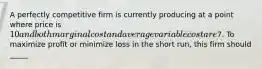 A perfectly competitive firm is currently producing at a point where price is 10 and both marginal cost and average variable cost are7. To maximize profit or minimize loss in the short run, this firm should _____