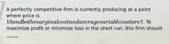 A perfectly competitive firm is currently producing at a point where price is 10 and both marginal cost and average variable cost are7. To maximize profit or minimize loss in the short run, this firm should _____