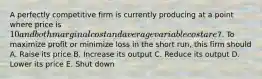 A perfectly competitive firm is currently producing at a point where price is 10 and both marginal cost and average variable cost are7. To maximize profit or minimize loss in the short run, this firm should A. Raise its price B. Increase its output C. Reduce its output D. Lower its price E. Shut down