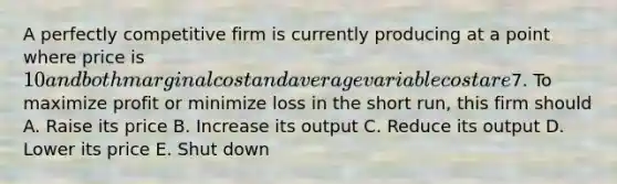 A perfectly competitive firm is currently producing at a point where price is 10 and both marginal cost and average variable cost are7. To maximize profit or minimize loss in the short run, this firm should A. Raise its price B. Increase its output C. Reduce its output D. Lower its price E. Shut down