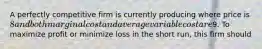 A perfectly competitive firm is currently producing where price is 8 and both marginal cost and average variable cost are9. To maximize profit or minimize loss in the short run, this firm should