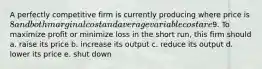 A perfectly competitive firm is currently producing where price is 8 and both marginal cost and average variable cost are9. To maximize profit or minimize loss in the short run, this firm should a. raise its price b. increase its output c. reduce its output d. lower its price e. shut down