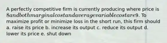 A perfectly competitive firm is currently producing where price is 8 and both marginal cost and average variable cost are9. To maximize profit or minimize loss in the short run, this firm should a. raise its price b. increase its output c. reduce its output d. lower its price e. shut down