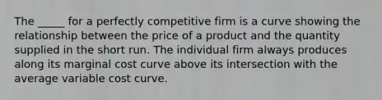 The _____ for a perfectly competitive firm is a curve showing the relationship between the price of a product and the quantity supplied in the short run. The individual firm always produces along its marginal cost curve above its intersection with the average variable cost curve.