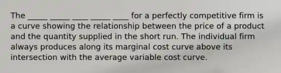 The _____ _____ ____ _____ ____ for a perfectly competitive firm is a curve showing the relationship between the price of a product and the quantity supplied in the short run. The individual firm always produces along its marginal cost curve above its intersection with the average variable cost curve.