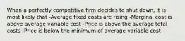 When a perfectly competitive firm decides to shut down, it is most likely that -Average fixed costs are rising -Marginal cost is above average variable cost -Price is above the average total costs -Price is below the minimum of average variable cost