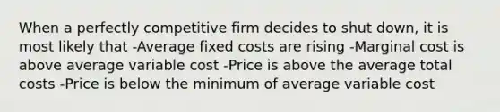 When a perfectly competitive firm decides to shut down, it is most likely that -Average fixed costs are rising -Marginal cost is above average variable cost -Price is above the average total costs -Price is below the minimum of average variable cost