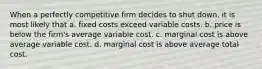 When a perfectly competitive firm decides to shut down, it is most likely that a. fixed costs exceed variable costs. b. price is below the firm's average variable cost. c. marginal cost is above average variable cost. d. marginal cost is above average total cost.