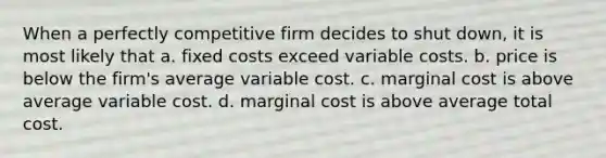 When a perfectly competitive firm decides to shut down, it is most likely that a. fixed costs exceed variable costs. b. price is below the firm's average variable cost. c. marginal cost is above average variable cost. d. marginal cost is above average total cost.