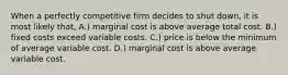 When a perfectly competitive firm decides to shut down, it is most likely that, A.) marginal cost is above average total cost. B.) fixed costs exceed variable costs. C.) price is below the minimum of average variable cost. D.) marginal cost is above average variable cost.