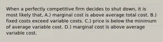 When a perfectly competitive firm decides to shut down, it is most likely that, A.) marginal cost is above average total cost. B.) fixed costs exceed variable costs. C.) price is below the minimum of average variable cost. D.) marginal cost is above average variable cost.