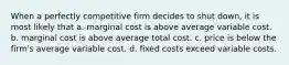 When a perfectly competitive firm decides to shut down, it is most likely that a. marginal cost is above average variable cost. b. marginal cost is above average total cost. c. price is below the firm's average variable cost. d. fixed costs exceed variable costs.