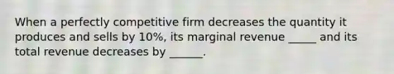 When a perfectly competitive firm decreases the quantity it produces and sells by 10%, its marginal revenue _____ and its total revenue decreases by ______.