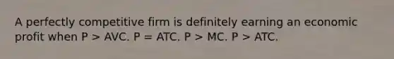 A perfectly competitive firm is definitely earning an economic profit when P > AVC. P = ATC. P > MC. P > ATC.