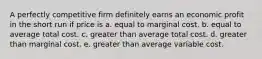 A perfectly competitive firm definitely earns an economic profit in the short run if price is a. equal to marginal cost. b. equal to average total cost. c. greater than average total cost. d. greater than marginal cost. e. greater than average variable cost.