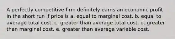 A perfectly competitive firm definitely earns an economic profit in the short run if price is a. equal to marginal cost. b. equal to average total cost. c. greater than average total cost. d. greater than marginal cost. e. greater than average variable cost.