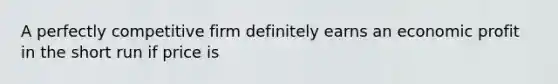 A perfectly competitive firm definitely earns an economic profit in the short run if price is
